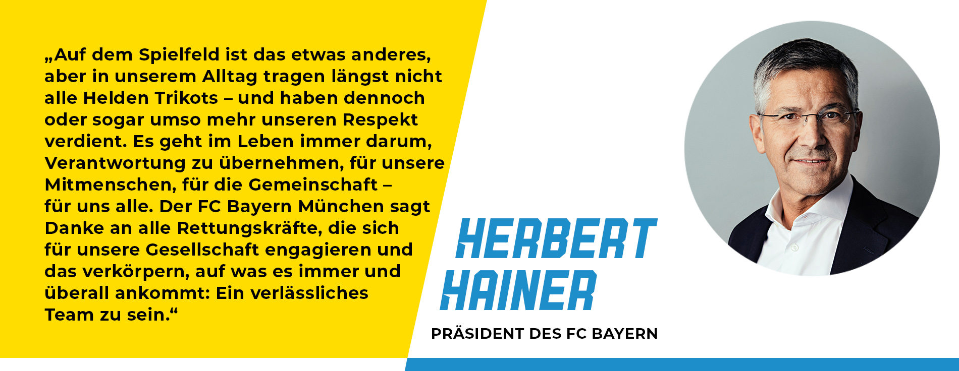 Statement von Herbert Hainer, Präsident des FC Bayern: „Auf dem Spielfeld ist das etwas anderes, aber in unserem Alltag tragen längst nicht alle Helden Trikots – und haben dennoch oder sogar umso mehr unseren Respekt verdient. Es geht im Leben immer darum, Verantwortung zu übernehmen, für unsere Mitmenschen, für die Gemeinschaft – für uns alle. Der FC Bayern München sagt Danke an alle Rettungskräfte, die sich für unsere Gesellschaft engagieren und das verkörpern, auf was es immer und überall ankommt: Ein verlässliches Team zu sein.“ 